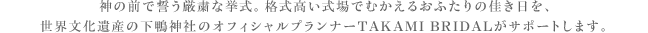 神の前で誓う厳粛な挙式。格式高い会場でむかえるおふたりの佳き日を、世界文化遺産の下鴨神社のオフィシャルプランナーTAKAMI BRIDALがサポートします。